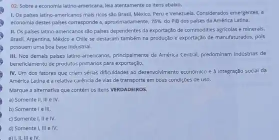 02. Sobre a economia latino-americana, leia atentamente os Itens abaixo.
I. Os palses latino -americanos mais ricos são Brasil, México, Peru e Venezuela. Considerados emergentes, a
economia destes palses corresponde a aproximadamente, 75%  do PIB dos palses da América Latina.
II. Os países latino -americanos são palses dependentes da exportação de commodities agricolas e minerais.
Brasil, Argentina, México e Chile se destacam também na produção e exportação de manufaturados, pois
possuem uma boa base industrial.
III. Nos demais palses latino-americanos principalmente da América Central, predominam indústrias de
beneficiamento de produtos primários para exportação.
IV. Um dos fatores que criam sérias dificuldades ao desenvolvimento econômico e à integração social da
América Latina é a relativa carência de vias de transporte em boas condições de uso.
Marque a alternativa que contém os itens VERDADEIROS.
a) Somente II, III e IV.
b) Somente I e III.
c) Somente I, II e IV.
d) Somente I, III e IV.
e) I,II, III e IV.