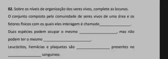 02. Sobre os niveis de organização dos seres vivos, complete as lacunas.
conjunto composto pela comunidade de seres vivos de uma área e os
fatores fisicos com os quais eles interagem é chamado __
Duas espécies podem ocupar o mesmo __ , mas não
podem ter o mesmo __
Leucócitos, hemácias e plaquetas são __ presentes no
__ sanguíneo.