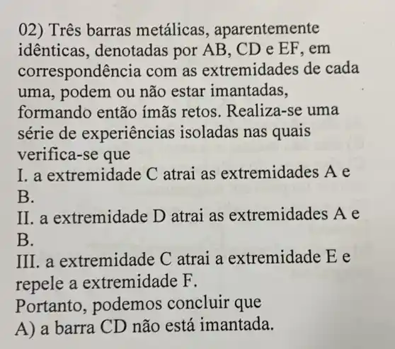 02) Três barras metálicas , aparentemente
identicas , denotadas por AB, CD e EF . em
corresp ondência com as extremidades de cada
uma, podem ou não estar imantadas,
formando então ímãs retos . Realiza-se uma
série de experien eias isoladas nas quais
verifica-se que
I.a extremidade C atrai as extremidades A e
B.
II.a extremidade D atrai as extremidades A e
B.
III. a extremidade C atrai a extremidade E e
repele a extremidade F.
Portanto , podemos concluir que
A) a barra CD não está imantada.