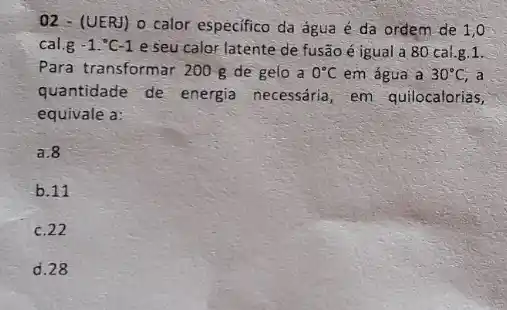 02 - (UERJ) o calor especifico da água é da ordem de 1 , o
cal.g -1.^circ C-1 e seu calor latente de fusão é igual a 80 cal.g.1.
Para transformar 200 g de gelo a 0^circ C em água a 30^circ C, a
quantidade de energia necessaria, em quilocalorias,
equivale a:
a.8
b.11
c. 22
d. 28