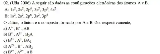 02. (Ufla 2006) A seguir são dadas as configurações eletrônicas dos átomos A e B.
A: 1s^2,2s^2,2p^6,3s^2,3p^6,4s^2
B 1s^2,2s^2,2p^6,3s^2,3p^5
cátion, o ânion e o composto formado por A e B são, respectivamente,
a) A^+,B^- . AB
b) B^+,A^2-,B_(2)A
B^2+,A^-,BA_(2)
d) A^2+,B^-,AB_(2)
c) B^2+,A^2-,AB