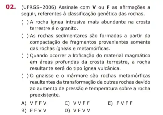 02. (UFRGS-2006)Assinale com V ou F as afirmações a
seguir, referentes à classificação genética das rochas.
() A rocha ignea intrusiva mais abundante na crosta
terrestre é o granito.
() As rochas sedimentares são formadas a partir da
compactação de fragmentos provenientes somente
das rochas igneas e metamórficas.
( ) Quando ocorrer a litificação do material magmático
em áreas profundas da crosta terrestre, a rocha
resultante será do tipo ignea vulcânica.
() O gnaisse e o mármore são rochas metamórficas
resultantes da transformação de outras rochas devido
ao aumento de pressão e temperatura sobre a rocha
preexistente.
A) V F F V
C) VVF F
E) FVFF
B) F F V V
D) VF V v