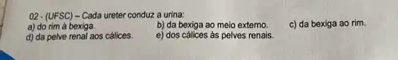 02 - (UFSC) - Cada ureter conduz a urina:
a) do rim à bexiga.
b) da bexiga ao meio externo.
c) da bexiga ao rim.
d) da pelve renal aos cálices.
e) dos cálices as pelves renais.