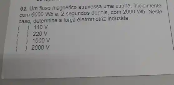 02. Um fluxo magnético atravessa uma espira , inicialmente
com 6000 Wb e, 2 segundos depois, com 2000 Wb . Neste
caso determine a força eletromotriz induzida.
() 110V
() 220V
() 100 OV
() 2000 V