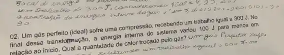 02. Um gás (ideal) sofre uma compressão recebendo um trabalho igual a 300 J . No
final dessa transformação, a energia interna do sistema variou 100 J para menos em
relacão ao início Qual a quantidade de calor trocada pelo gás um