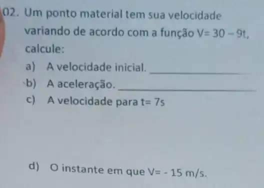 02. Um ponto material tem sua velocidade
variando de acordo com a função V=30-9t
calcule:
a) A velocidade inicial. __
b) A aceleração. __
c) A velocidade para t=7s
d) O instante em que V=-15m/s