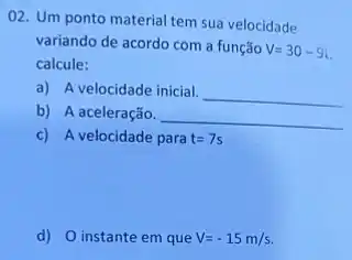 02. Um ponto material tem sua velocidade
variando de acordo com a função
V=30-9i
calcule:
a) A velocidade inicial.
__
b) A aceleração.
__
c) A velocidade para t=7s
d) O instante em que V=-15m/s