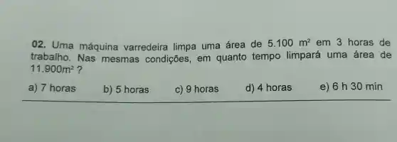 02. Uma máquina varredeira limpa uma área de
5.100m^2 em 3 horas de
trabalho. Nas mesmas condições, em quanto tempo limpará uma área de
11.900m^2
a) 7 horas
b) 5 horas
c) 9 horas
d) 4 horas
e) 6 h30 min