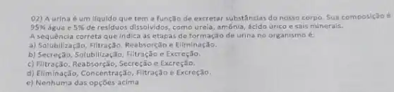 02) A urina é um líquido que tem a função de excretar substâncias do nosso corpo Sua composição é
95%  agua e 5%  de residuos dissolvidos, como ureia, amônia, ácido úrico e sais minerais.
A sequência correta que indica as etapas de formação de urina no organismo 6.
a) Solubilização, Filtração, Reabsorção Eliminação.
b) Secreççô, Solubilização, Filtração Excreção.
c) Filtração, Reabsorção, Secreção Excreção.
d) Eliminação, Concentração, Filtração e Excreção.
e) Nenhuma das opções acima