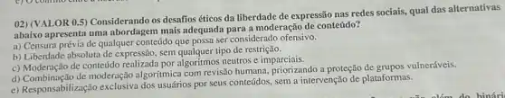 02) (VALOR 0.5)Considerando os desafios éticos da liberdade de expressão nas redes sociais.qual das alternativas
abaixo apresenta uma mais adequada para a moderação de conteúdo?
a) Censura prévia de qualquer conteúdo que possa ser considerado ofensivo.
b) Liberdade absoluta de expressão, sem qualquer tipo de restrição.
c) Moderação de conteúdo por algoritmos neutros e imparciais.
d) Combinação de moderação algoritmica com revisão humana, priorizando a proteção de grupos vulneráveis.
e) Responsabilização exclusiva dos usuários por seus conteúdos, sem a intervenção de plataformas.