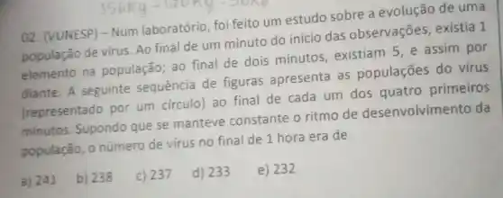 02 (VUNESP) -Num laboratório foi feito um estudo sobre a evolução de uma
população de virus. Ao final de um minuto do início das observações existia 1
elemento na população :ao final de dois minutos existiam 5 e assim por
diante. A seguinte sequência de figuras apresenta as populaçōes do vírus
(representado por um circulo) ao final de cada um dos quatro primeiros
minutos Supondo que se manteve constante o ritmo de desenvolvimento da
população o número de virus no final de 1 hora era de
a) 241
b) 238
c) 237
d) 233
e) 232