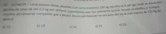 . 02 (VUNESP)- Uma pessoa obesa pesando num certo momento 156 kg recolhe -se a um spa onde se anunciam
perdas de peso de até 2,5 kg por semana . Suponhamos que isso realmente ocorra . Nessas condições . o número
minimo de semanas completas que a pessoa deverá permanecer no spa para sair de lá com menos de 120 kg de
peso e
a) 12
b) 13
c) 14
d) 15
e) 16