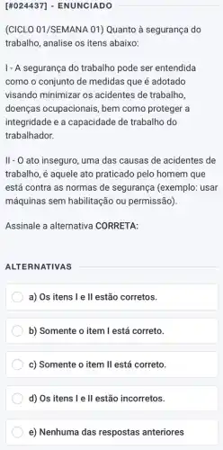 [#024437]- ENUNCIADO
(CICLO 01/SEMANA 01)Quanto à segurança do
trabalho, analise os itens abaixo:
1- A segurança do trabalho pode ser entendida
como o conjunto de medidas que é adotado
visando minimizar os acidentes de trabalho,
doenças ocupacionais , bem como proteger a
integridade e a capacidade de trabalho do
trabalhador.
II- O ato inseguro, uma das causas de acidentes de
trabalho, é aquele ato praticado pelo homem que
está contra as normas de segurança (exemplo : usar
máquinas sem habilitação ou permissão).
Assinale a alternativa CORRETA:
ALTERNATIVAS
a) Os itens I e II estão corretos.
b) Somente o item I está correto.
c) Somente o item II está correto.
d) Os itens I e II estão incorretos.
e) Nenhuma das respostas anteriores