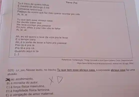 025) (LP_095)Nesse texto, no trecho Tu que tem esse abraço casa , a expressão abraço casa faz uma
alusão
ao acolhimento.
B) à moradia do autor.
C) à força física masculina.
D) à fisica feminina.
E) à obrigação de amor maternal.
Tu é trevo de quatro folhas
Trevo (Tu)
É manhã de domingo à toa
Conversa rara e boa
Pedaço de sonho que faz meu querer acordar pra vida
Ai, ai, ai
Ai, ai, ai
Ah, eu só quero o leve da vida pra te levar
E o tempo para
Ah, é a sorte de levar a hora pra passear
Pra cá e pra lá
Pra lá e pra cá
Quando aqui tu ta
()