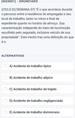 [#025001]- ENUNCIADO
(CICLO 02 /SEMANA 07) "É o que acontece durante
percurso entre a residência do empregado e seu
local de trabalho , tanto no inicio e final de
expediente quanto no horário de almoço. Sua
caracterização independe do meio de locomoção
escolhido pelo segurado , inclusive veículo de sua
propriedade". Este trecho traz uma definição do que
é 0:
ALTERNATIVAS
A) Acidente de trabalho típico
B) Acidente de trabalho atípico
C) Acidente de trabalho de trajeto
D) Acidente de trabalho negligenciado
E) Acidente de trabalho dominicano