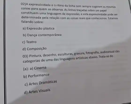 02)A expressividade e o ritmo da linha nem sempre sugerem as mesmas
coisas para quem as observa. As linhas traçadas sobre um papel
constituem uma linguagem de expressão, e esta expressividade pode ser
determinada pela relação com as coisas reais que conhecemos Estamos
falando sobre:
a) Expressão plástica
b) Dança contemporânea
c) Teatro
d)Composição
03) Pintura , desenho , esculturas ,gravura , fotografia , audiovisual são
categorias de uma das linguagens artísticas abaixo Trata-se do
(a): a)Cinema
b)Performance
c) Artes Dramáticas
d) Artes Visuais