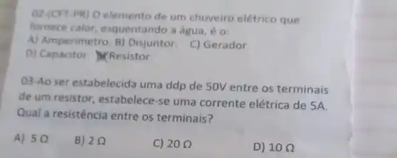 02-(CFT-PR) O elemento de um chuveiro elétrico que
fornece calor esquentando a água, é 0:
A) Amperimetro. B)Disjuntor. C)Gerador.
D) Capacitor Resistor.
03-Ao ser estabelecida uma ddp de 50V entre os terminais
de um resistor , estabelece-se uma corrente elétrica de 5A.
Qual a resistência entre os terminais?
A) 50
B) 20
C) 20Omega 
D) 10Omega