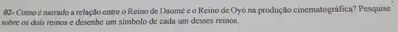 02-Comoé narrado a relação entre o Reino de Daomé e o Reino de Oyó na produção cinematográfica'Pesquise
sobre os dois reinos e desenhe um simbolo de cada um desses reinos.