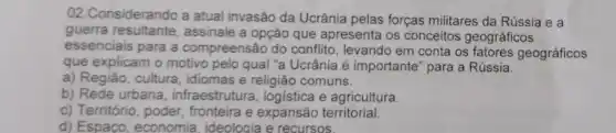 02.Considerando a atual invasão da Ucrânia pelas forças militares da Rússia e a
guerra assinale a opção que apresenta os conceitos geográficos
essenciais para a compreensão do conflito levando em conta os fatores geográficos
que explicam o motivo pelo qual "a Ucrânia é importante" para a Rússia.
a) Região, cultura, idiomas e religião comuns.
b) Rede urbana , infraestrutura, logistica e agricultura.
c) Território, poder fronteira e expansão territorial.
d) Espaco, economia ideologia e recursos