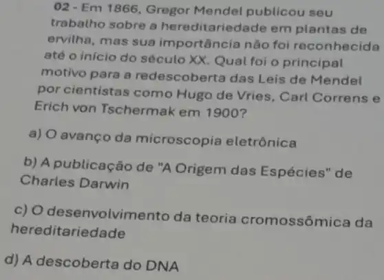 02-Em 1866 Gregor Mendel publicou seu
trabatho sobre a hereditariedade em plantas de
ervilha, mas sua importância não foi reconhecida
até o início do século XX. Qual foi o principal
motivo para a redescoberta das Leis de Mendel
por cientistas como Hugo de Vries, Carl Correns e
Erich von Tschermak em 1900?
a) O avanço da microscop ia eletrônica
b) A publicação de "A Origem das Espécies" de
Charles Darwin
c) 0 desenvolviment o da teoria cromossômica da
hereditariedade
d) A descober ta do DNA