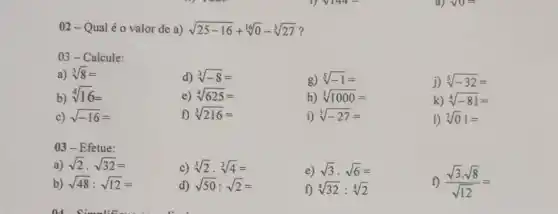 02-Q ual é o valor de a) sqrt (25-16)+sqrt [16](0)-sqrt [3](27) ?
03-Calcule:
a) sqrt [3](8)=
d) sqrt [3](-8)=
g) sqrt [5](-1)=
j) sqrt [5](-32)=
b)
sqrt [4](16)=
e) sqrt [4](625)=
h) sqrt [3](1000)=
k) sqrt [4](-81)=
c) sqrt (-16)=
f) sqrt [3](216)=
i) sqrt [3](-27)=
1) sqrt [7](0)1=
03-Efetue:
a) sqrt (2)cdot sqrt (32)=
c) sqrt [3](2)cdot sqrt [3](4)=
b) sqrt (48):sqrt (12)=
d) sqrt (50):sqrt (2)=
e) sqrt (3)cdot sqrt (6)=
f) sqrt [4](32):sqrt [4](2)
f) (sqrt (3)cdot sqrt (8))/(sqrt (12))=