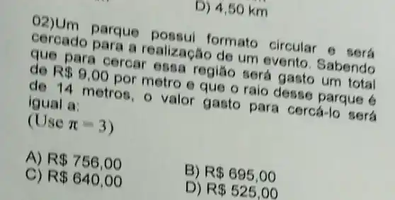 02)Um parque formato circular
cercado para a realização de um evento. Sabendo
que para cercar essa regiáo será gasto um total de R 9,00
por metro e que oralo desse parque
de 14 metros - valor gasto para cercá-lo será igual a:
(Usepi =3
A) R 756,00
B) R 695,00
C) R 640,00
D) R 525,00
D) 4,50 km