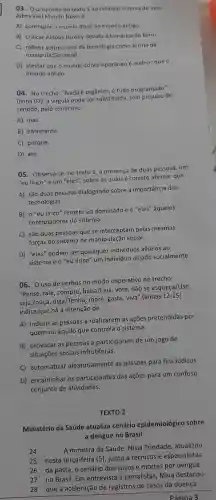 03. 0 propósito do texto 1 ao retomar o tema do livro
Admirável Mundo Novo é
A) contrapor o mundo atual ao mundo antigo.
B) criticar Aldous Huxley devido à temática do livro.
C) refletir sobre o uso da tecnologia como forma de
manipulação social.
D) atestar que o mundo contemporâneo é melhor que
mundo antigo.
04.No trecho:"Nada é orgânico, é tudo programado"
(linha 07), a virgula pode ser substituída , sem nreiuizo de
sentido, pelo conectivo
A) mas.
B)entretanto
C) porque.
D) até.
05 - Observa-se no texto 1, a presença de duas pessoas,um
"eu lírico" e um "eles"sobre as quais é correto afirmar que
A) são duas pessoas dialogando sobre a importância das
tecnologias.
B) 0"eu lírico"remete ao dominado e o "eles"aqueles
controladores do sistema.
C) são duas pessoas que se interceptam pelas mesmas
forças do sistema de manipulação social.
D) "eles"podem ser quaisquer indivíduos alheios ao
sistema e o "eu lírico"um individuo alijado socialmente.
06. 0 uso de verbos no modo imperativo no trecho:
"Pense, fale , compre beba/Leia , vote, não se esqueça/Use,
seja,/ouça , diga/Tenh more, gaste viva" (linhas
12-15
indica que há a intenção de
A) induzir as pessoas a realizarem as ações pretendidas por
quem ou aquilo que controla o sistema.
B) provocar as pessoas a participarem de um jogo de
situações sociais infrutíferas.
C)automatizar aleatoriamente as pessoas para fins lúdicos.
D)encaminhar os participantes das ações para um confuso
conjunto de atividades.
TEXTO 2
Ministério da Saúde atualiza cenário epidemiológico sobre
a dengue no Brasil
24
A ministra da Saúde , Nísia Trindade atualizou
25 nesta terça-feira (5), junto a técnicos e especialistas
26 da pasta, o cenário dos casos e mortes por dengue
27 no Brasil. Em entrevista a jornalistas , Nísia destacou
28 que a aceleração de registros de casos da doença
Página 3