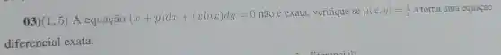 03) (1,5) A equação (x+y)dx+(xlnx)dy=0
não é exata, verifique se mu (x,y)=(1)/(x) a torna uma equação
diferencial exata.