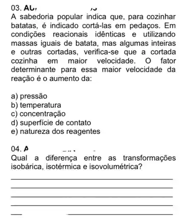 03. Al,
A sabedoria popular indica que, para cozinhar
batatas, é indicado cortá-las em pedaços. Em
condições reacionais idênticas e utilizando
massas iguais de batata , mas algumas inteiras
e outras cortadas, verifica-se que a cortada
cozinha em maior velocidade. 0 fator
determinante para essa maior velocidade da
reação é o aumento da:
a) pressão
b) temperatura
c) concentração
d) superficie de contato
e) natureza dos reagentes
04. A
Qual a diferença entre as transformações
isobárica, isotérmica e isovolumétrica?
__