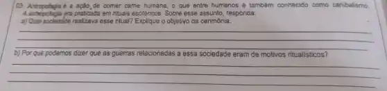 03. Antropofagia acute (e) a acão de comer came humana, o que entre humanos é também conhecido como canibalismo.
A antropofagia era praticada em rituais esotéricos Sobre esse assunto , respónda:
a) Qual sociedade realizava esse ritual? Explique o objetiyo da cerimônia.
__
b) Por que podemos dizer que as guerras relacionadas a essa sociedade eram de motivos ritualísticos?
__