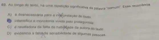 03. Ao longo do texto, há uma repetição significativa da palavra "comum". Essa recorrência
A) é desnecessária para a interpretação do texto.
(B) intensifica a monotonia vivida pelo protagonista.
C) é reveladora da falta de habijidade da autora do texto.
D) evidencia a falla,de sensibilidade de algumas pessoas.