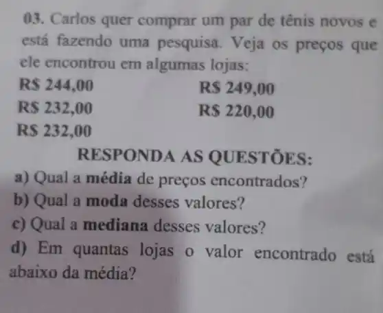 03. Carlos quer comprar um par de tênis novos e
está fazendo uma pesquis 1. Veja os preços que
ele encontrou em algumas lojas:
RS 244,00
RS 249,00
R 232,00
RS220,00
RS232,00
RESP ONDA A S QUE STOE S:
a) Qual a média de precos encontrad os?
b) Qual a moda desses valores?
c) Qual a mediana desses valores?
d) Em quantas lojas o valor encontrado está
abaixo da média?