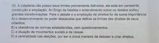 03. A cidadania não possui seus limites previamente definidos, ela está em constante
construção e ampliação. Ao longo da história o entendimento sobre as direitos sofreu
grandes transformações. Para o debate e a ampliação de direitos foi de suma importância:
A) o desenvoivimento do poder absoiutista que definia os fimites dos direitos đe seus
cidadāos.
B) a obediência às normas estabelecidas , sem questionamentos.
C) a atuação de movimentos sociais e de classe.
D) a centralidade nas eleições, por ser a única maneira de debater e criar direitos.