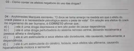 03- Como conter os efeitos negativos do uso das drogas?
__
04 - Archimedes escreveu: "O doce se torna amargo na medida em que o efeito do
crack passa e a necessidade psicológica assim o pede de volta". Em relação aos efeitos do crack
no organismo do ser humano, é CORRETO afirmar que:
a) () ele é uma droga depressora e tem alto poder de causar dependência.
b) () ele é uma droga perturbadora do sistema nervoso central inicialmente a
pessoa alheia e desligada.
c) () ele é um estimulante e seus efeitos são duradouros, não causando , habitualmente, a
dependência.
d) 
hiperatividade motora e sensorial.
()
 ele é um estimulante do cérebro, todavia , seus efeitos são efêmeros, causando