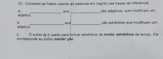 03 . Complete as frases usando as palavras em negrito nas frases de referência.
a. __ and __ são adjetivos, que modificam um
adjetivo.
b. __ and __ são advérbios que modificam um
adjetivo.
c. O sufixo lyé usado para formar advérbios de modol advérbios de tempo . Ele
corresponde ao sufixo mente/ ção.