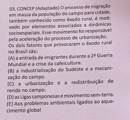 03. CONCEP (Adaptado) O processo de migração
em massa da população do campo para cidade,
também conhecido como êxodo rural, é moti-
vado por elementos associados a dinâmicas
socioespaciais. Esse movimento foi responsável
pela aceleração do processo de urbanização.
Os dois fatores que provocaram o êxodo rural
no Brasil são:
(A) a entrada de imigrantes durante a
2xlongequal (a) Guerra
Mundial e a crise da cafeicultura.
(B) a industrialização do Sudeste e a mecani-
zação do campo.
(C) a urbanização e a redistribuição de
renda no campo.
(D) as Ligas camponesas emovimentosem-terra.
(E) Aos problemas ambientais ligados ao aque-
cimento global