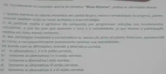 03. Considerando os conceitos acerca da tematica "Risco -Retorno', analise as affirmaçbes abairo:
LQuanto menores os valores investidos em capita de giro, maior a rentabilidade da empresa, porém
maiores também serào os riscos atrelados a essa estrategia.
II. As politicas média e agressiva são compostar por progressives reducies nos investimentos
circulantes, o que faz com que aumente o risco e a rentab (dade, ja que diminui a participação
relativa em itens menos rentavels.
III. Nas estrategias moderada e conservadora os valores do ativo circulante diminuem aumentando
as niscos, e consequentemente aumentando tambem sua rentabilidade.
De acordo com as afrmações, assinale a alternative correta:
a) As alternativas I II ell estão corretas.
b) Somente as alternativas Iell estão corretas.
c)Somente a alternativa I está correta.
d)Somente as alternativas III estão corretas.
e)Somente as afternativasille III estão corretas