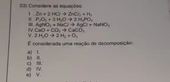 03) Considere as equaçōes:
Zn+2HClarrow ZnCl_(2)+H_(2)
II P_(2)O_(5)+3H_(2)Oarrow 2H_(3)PO_(4)
Ill AgNO_(3)+NaClarrow AgCl+NaNO_(3)
N.CaO+CO_(2)arrow CaCO_(3)
V 2H_(2)Oarrow 2H_(2)+O_(2)
É considerada uma reação de decomposição:
a) I.
b) 11
c) 111
d) IV
e) V