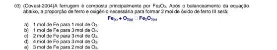 03) (Covest-2004)A ferrugem é composta principalmente por Fe_(2)O_(3). Após o balanceamento da equação
abaixo, a proporção de ferro e para formar 2 mol de óxido de ferro III será:
Fe_((s))+O_(2(g))square Fe_(2)O_(3(s))
a) 1 mol de Fe para 1 mol de O_(2)
b) 1 mol de Fe para 3 mol de O_(2)
c) 2 mol de Fe para 3 mol de O_(2).
d) 4 mol de Fe para 3 mol de O_(2).
e) 3 mol de Fe para 2 mol de O_(2)