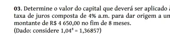 03. Determine o valor do capital que deverá ser aplicado :
taxa de juros composta de 4%  a.m. para dar origem a un
montante de R 4650,00 no fim de 8 meses.
(Dado: considere 1,04^8=1,36857)