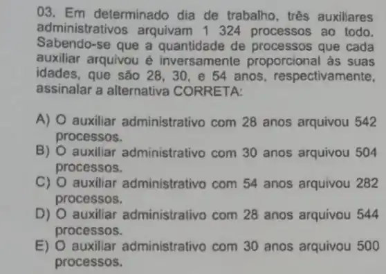 03. Em determinado dia de trabalho, três auxiliares
administrativos arquivam 1324 processos ao todo.
Sabendo-se que a quantidade de processos que cada
auxiliar arquivou é inversamente proporcional as suas
idades, que são 28 . 30, e 54 anos respectivam
assinalar a alternativa CORRETA:
A) O auxiliar administrativo com 28 anos arquivou 542
processos.
B) auxiliar administrativo com 30 anos arquivou 504
processos.
C) O auxiliar administrativo com 54 anos arquivou 282
processos.
D) O auxiliar administrativo com 28 anos arquivou 544
processos.
E) 0 auxiliar administrativo com 30 anos arquivou 500
processos.