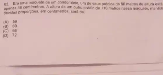 03. Em uma maquete de condominio, um de
48 centimetros. A seus prédios de 80 metros de altura estal
devidas proporçoes, em centimetros, será de:
(A) 56
(B) 60
(C)66
(D) 72