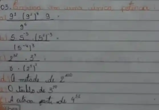 03. Encreva em uma única potência:
a) (9^3 cdot(9^2)^4 cdot 9)/(9^6)= 
b) (5 cdot 5^-5 cdot(5^2)^-3)/(15^-4) cdot 3^(3)= 
c) (2^32 cdot 3^4)/(3 cdot(2^3))^(2)= 
d) 10 mitade de 2^100 
e) 0 triblo de 3^20 
A atroa parte de 4^32