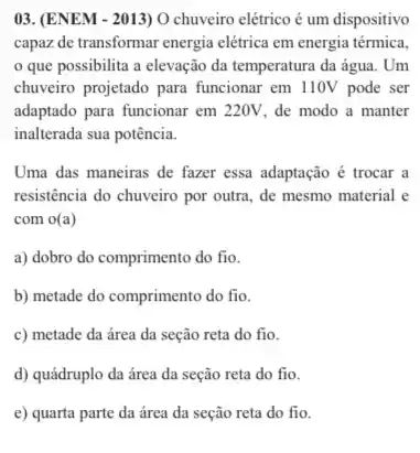 03. (ENEM - 2013) O chuveiro elétrico é um dispositivo
capaz de transformar energia elétrica em energia térmica.
que possibilita a elevação da temperatura da água. Um
chuveirro projetado para funcionar em 110V pode ser
adaptado para funcionar em 220V, de modo a manter
inalterada sua potência.
Uma das maneiras de fazer essa adaptação é trocar a
resistência do chuveiro por outra, de mesmo material e
com o(a)
a) dobro do comprimento do fio.
b) metade do comprimento do fio.
c) metade da área da seção reta do fio.
d) quádruplo da área da seção reta do fio.
e) quarta parte da área da seção reta do fio.