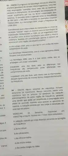 03 -(ENEM) O progresso da tecnologia introduziu diversos
artefatos geradores de campos eletromagnéticos. Uma das
mais empregadas invençoes nessa os telefones
celulares e smartphones. As tecnologias de transmissão de
celular atualmente em uso no Brasil contemplam dois
sistemas. O primeiro deles é operado entre as frequências
de 800 MHze 900 MHz e constitu os chamados sistemas
TDMA/CDMA. lá a tecnologia GSM, ocupa a frequência de
1.800 MHz.
Considerando que a intensidade de transmissão e o nivel de
recepção "celular" sejam os mesmos para as tecnologia de
transmissão TDMA/CDMA ou GSM se um engenheiro tiver
de escolher entre as duas tecnologias para obter a mesma
cobertura, levando em consideração apenas o número de
antenas em uma região ele deverá escolher:
a.a tecnologia GSM, pois é a que opera com ondas de maior
comprimento de onda.
b.a tecnologia TDMA/CDMA, pois é a que apresenta Efeito
Doppler mais pronunciado.
C.a tecnologia GSM, pois é a que utiliza ondas que se
propagam com maior velocidade.
d.qualquer uma das duas pois as diferenças nas
frequências sào compensadas pelas diferenças nos
comprimentos de onda.
e.qualquer uma das duas, pois nesse caso as intensidades
decaem igualmente da mesma forma, independentemente
da frequência.
04 - (ENEM) Alguns sistemas de segurança incluem
detectores de movimento. Nesses sensores, existe uma
substâncla que se polariza na presença de radiação
eletromagnética de certa regilio de frequência, gerando
uma tensão que pode ser amplificada e empregada para
efeito de controle. Quando uma pessoa se aproxima do
sistema, a radiação emitida por seu corpo é detectada por
esse tipo de sensor.
WENDLING, m. Sensores. Disponivel em:
www2.feg.unesp.br. Acesso em:7 maio 2014 (adaptado).
A radiação captada por esse detector encontra-se na regiǎo
de frequência
a.da luz visivel.
b.do ultravioleta.
C.do infravermelho
d.das micro-ondas