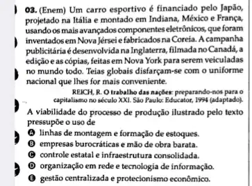 03. (Enem) Um carro esportivo é financiado pelo Japão,
projetado na Itália e montado em Indiana, México e França,
usando os mais avançados componentes eletrônicos, que foram
inventadosem Nova Jérsei efabricadosna Coreia. A campanha
publicitáriaé desenvolvida na Inglaterra, filmada no Canada,a
edição e as cópias feitas em Nova York para serem veiculadas
no mundo todo. Teias globais disfarçam-se com o uniforme
nacional que Thes for mais conveniente.
REICH, R. Otrabalho das naçbes: preparando-nos para o
capitalismo no século XXI Sao Paule: Educator, 1994 (adaptado)
A viabilidade do processo de produção ilustrado pelo texto
pressupōe o uso de
(A) linhas de montagem e formação de estoques.
(1) empresas burocráticas e mão de obra barata.
C controle estatal e infraestrutura consolidada.
(1) organização em rede e tecnologia de informação.
gestão centralizada e protecionismo econômico.