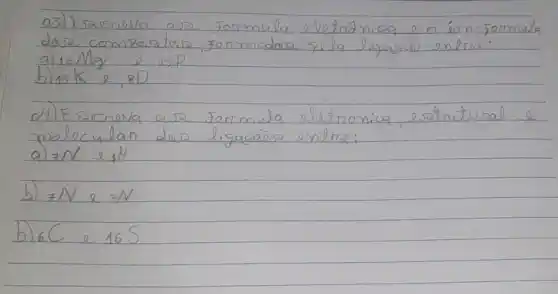 03) Esaereva aso formula eletránica e o án-formula doza comparatas, somodas pela ligasão entre:
a) 12 mathrm(Nlg) e 15 mathrm(P) 
b) 19 mathrm(~K) e, 80
d) Eszneva arz formula eletronica, estrutural e molecular das ligasães entre:
a) 7 mathrm(~N) e, mathrm(H) 
b) 7 N e 7 N 
b) 6 C e 165