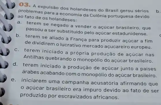 03. A expulsão dos holandeses do Brasil gerou sérios
problemas para a economia da Colônia portuguesa devido
ao fato de os holandeses:
a. terem se negado a vender o açúcar brasileiro, que
passou a ser substituído pelo acúcar estadunidense.
b. terem se aliado à França para produzir açúcar a fim
de dividirem o lucrativo mercado açucareiro europeu.
c.terem iniciado a própria produção de açúcar nas
Antilhas quebrando o monopólio do açúcar brasileiro.
d. terem iniciado a produção de açúcar junto a paises
árabes acabando com o monopólio do açúcar brasileiro.
e. iniciarem uma campanha acusatória afirmando que
açúcar brasileiro era impuro devido ao fato de ser
produzido por escravizad os africanos.
b.