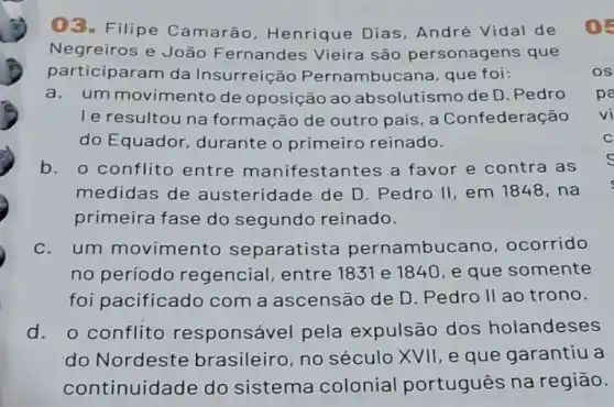 03. Filipe Camarão Henrique Dias André Vidal de ( ) -
Negreiros e João Fernandes Vieira são personagens que
participaram da Insurreição Pernambucana, que foi:	OS
a.um movimento de oposição ao absolutismo de D .Pedro pa
le resultou na formação de outro pais, a Confederação
do Equador durante o primeiro reinado.
b. o conflito entre manifestan tes a favor e contra as
medidas de austeridade de D Pedro II, em 1848 , na
primeira fase do segundo reinado.
c.um movimento separatista pernambuo ano, ocorrido
no período regencial, entre 1831 e 1840, e que somente
foi pacificado com a ascensão de D. Pedro II ao trono.
d. o conflito responsável pela expulsão dos holandeses
do Nordeste brasileiro, no século XVII, e que garantiu a
continuidade do sistema colonial português na região.