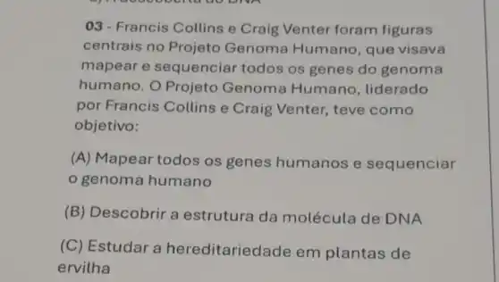 03- Francis Collins e Craig Venter foram figuras
centrais no Projeto Genoma Humano, que visava
mapear e sequenciar todos os genes do genoma
humano. O Projeto Genoma Humano , liderado
por Francis Collins e Craig Venter, teve como
objetivo:
(A) Mapear todos os genes humanos e sequenciar
genoma humano
(B)Descobrir a estrutura da molécula de DNA
(C) Estudar a hereditarie dade em plantas de
ervilha